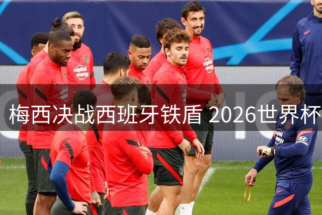 梅西决战西班牙铁盾 2026世界杯决赛上演最强矛与盾对决
